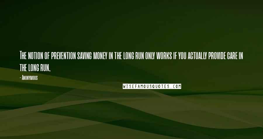 Anonymous Quotes: The notion of prevention saving money in the long run only works if you actually provide care in the long run,
