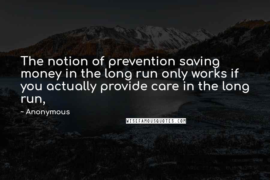 Anonymous Quotes: The notion of prevention saving money in the long run only works if you actually provide care in the long run,