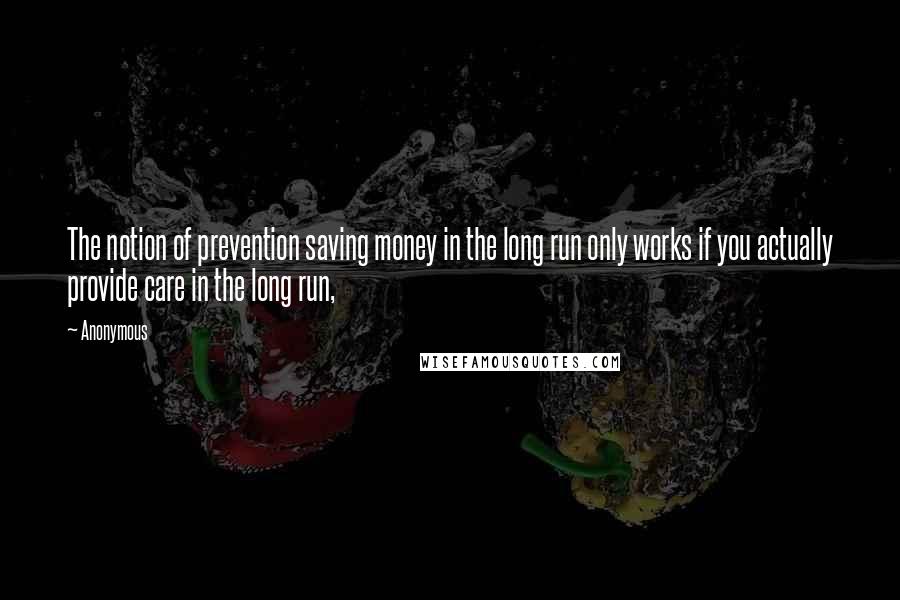 Anonymous Quotes: The notion of prevention saving money in the long run only works if you actually provide care in the long run,