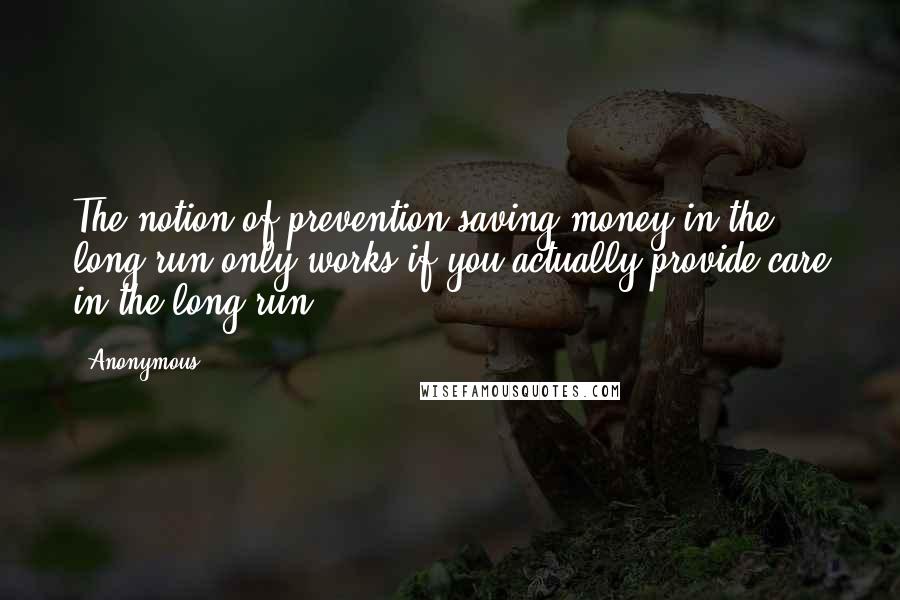 Anonymous Quotes: The notion of prevention saving money in the long run only works if you actually provide care in the long run,