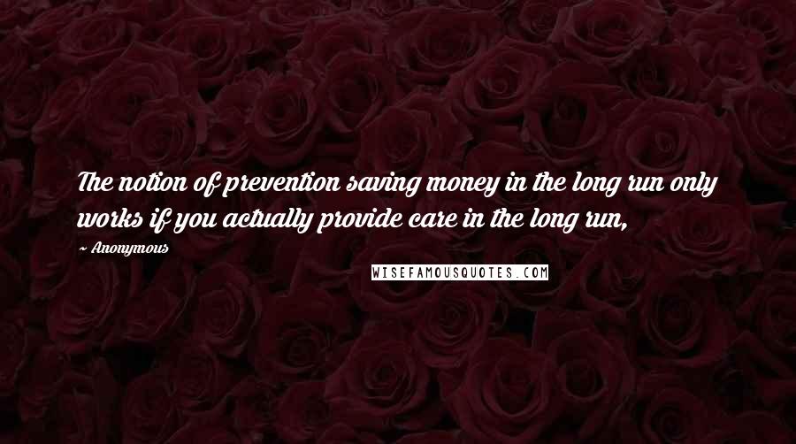 Anonymous Quotes: The notion of prevention saving money in the long run only works if you actually provide care in the long run,