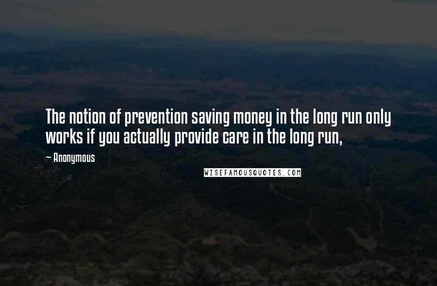 Anonymous Quotes: The notion of prevention saving money in the long run only works if you actually provide care in the long run,
