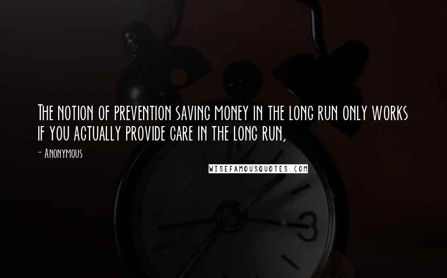 Anonymous Quotes: The notion of prevention saving money in the long run only works if you actually provide care in the long run,