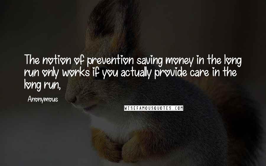 Anonymous Quotes: The notion of prevention saving money in the long run only works if you actually provide care in the long run,