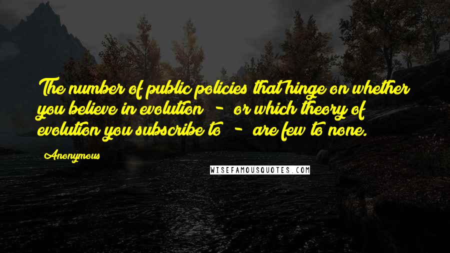 Anonymous Quotes: The number of public policies that hinge on whether you believe in evolution - or which theory of evolution you subscribe to - are few to none.