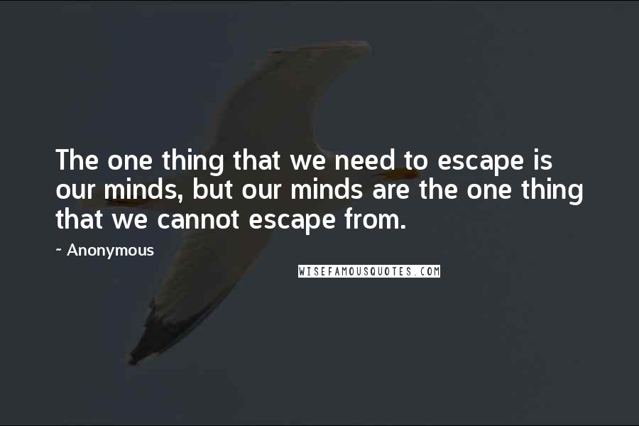 Anonymous Quotes: The one thing that we need to escape is our minds, but our minds are the one thing that we cannot escape from.