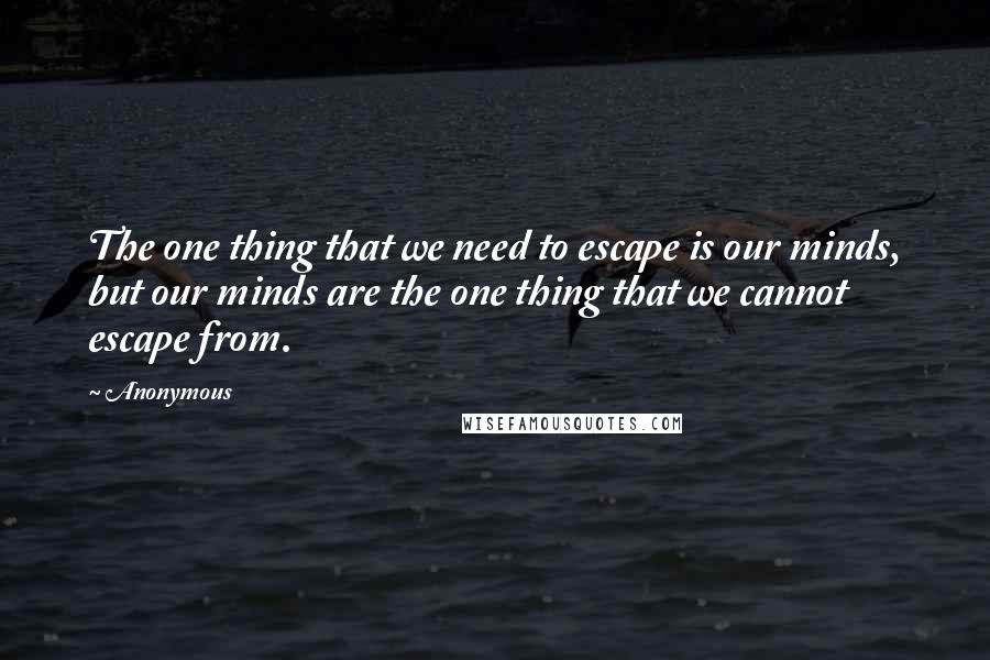 Anonymous Quotes: The one thing that we need to escape is our minds, but our minds are the one thing that we cannot escape from.