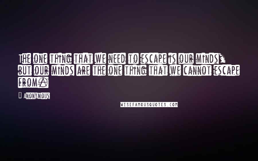 Anonymous Quotes: The one thing that we need to escape is our minds, but our minds are the one thing that we cannot escape from.