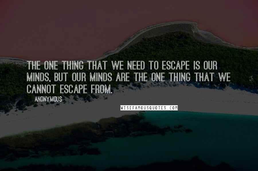 Anonymous Quotes: The one thing that we need to escape is our minds, but our minds are the one thing that we cannot escape from.