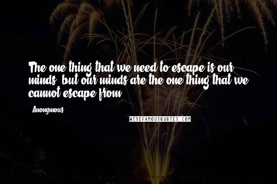 Anonymous Quotes: The one thing that we need to escape is our minds, but our minds are the one thing that we cannot escape from.