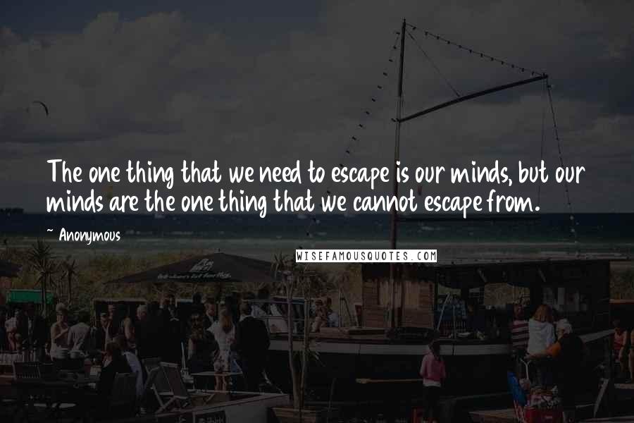 Anonymous Quotes: The one thing that we need to escape is our minds, but our minds are the one thing that we cannot escape from.