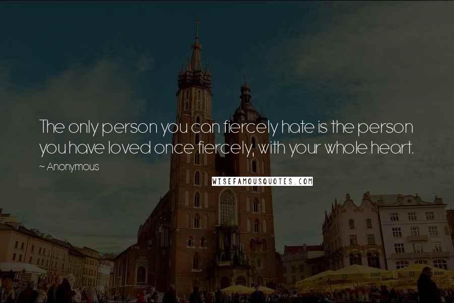 Anonymous Quotes: The only person you can fiercely hate is the person you have loved once fiercely, with your whole heart.