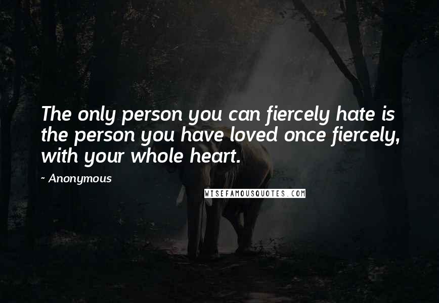 Anonymous Quotes: The only person you can fiercely hate is the person you have loved once fiercely, with your whole heart.