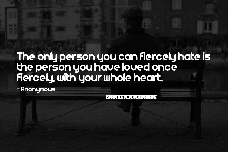 Anonymous Quotes: The only person you can fiercely hate is the person you have loved once fiercely, with your whole heart.