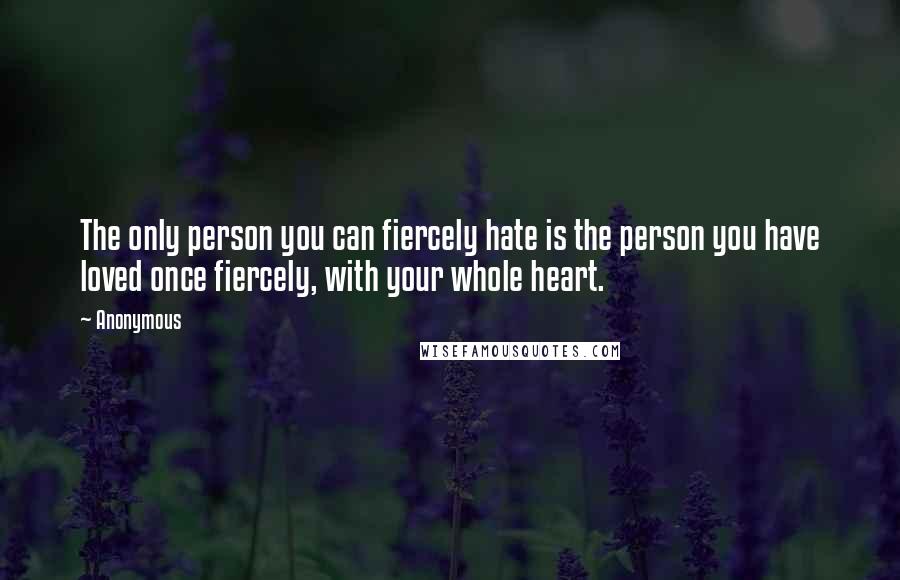 Anonymous Quotes: The only person you can fiercely hate is the person you have loved once fiercely, with your whole heart.