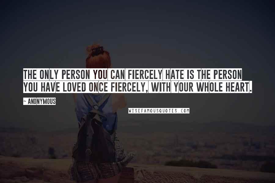 Anonymous Quotes: The only person you can fiercely hate is the person you have loved once fiercely, with your whole heart.