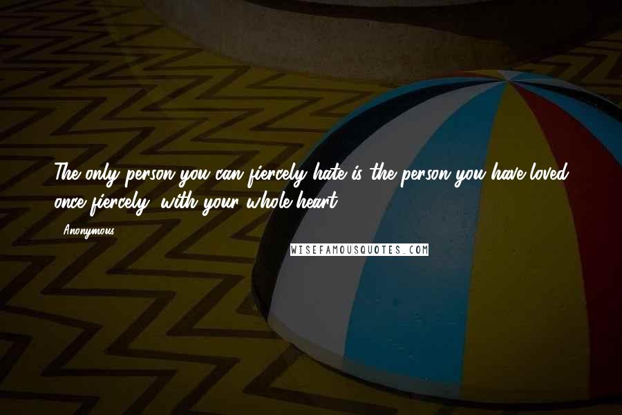 Anonymous Quotes: The only person you can fiercely hate is the person you have loved once fiercely, with your whole heart.