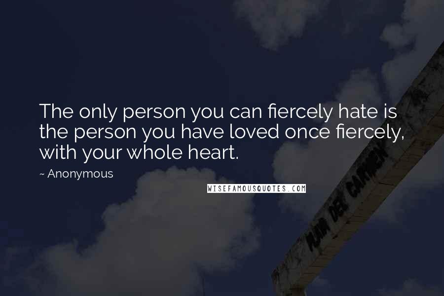 Anonymous Quotes: The only person you can fiercely hate is the person you have loved once fiercely, with your whole heart.