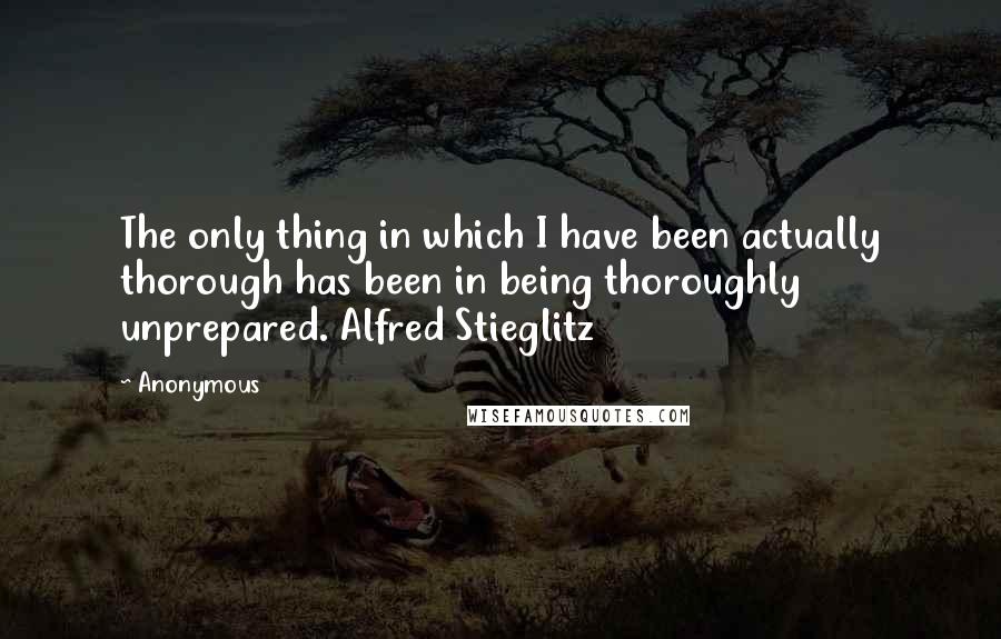 Anonymous Quotes: The only thing in which I have been actually thorough has been in being thoroughly unprepared. Alfred Stieglitz