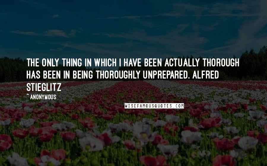 Anonymous Quotes: The only thing in which I have been actually thorough has been in being thoroughly unprepared. Alfred Stieglitz