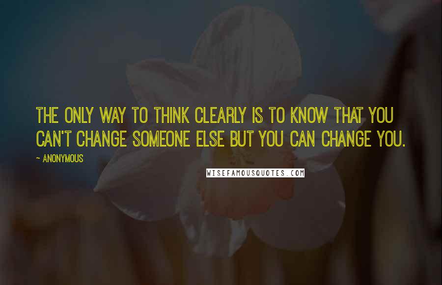 Anonymous Quotes: The only way to think clearly is to know that you can't change someone else but you can change you.