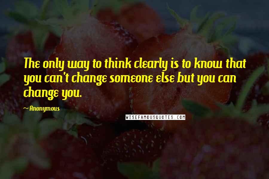 Anonymous Quotes: The only way to think clearly is to know that you can't change someone else but you can change you.