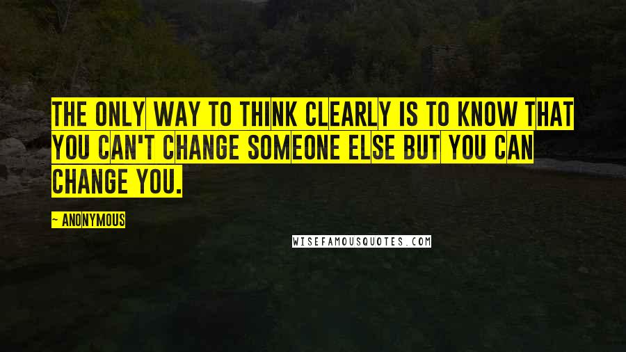 Anonymous Quotes: The only way to think clearly is to know that you can't change someone else but you can change you.