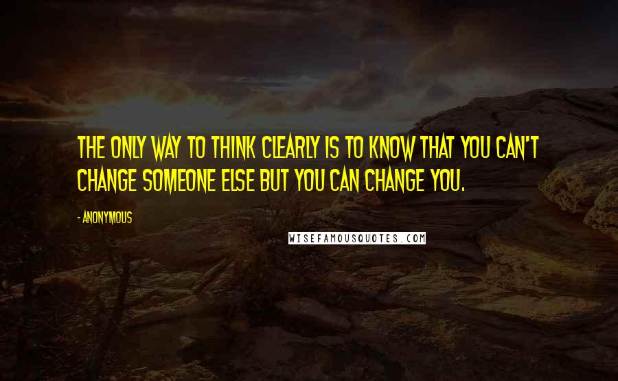 Anonymous Quotes: The only way to think clearly is to know that you can't change someone else but you can change you.