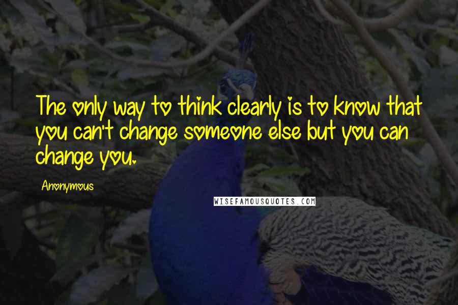 Anonymous Quotes: The only way to think clearly is to know that you can't change someone else but you can change you.