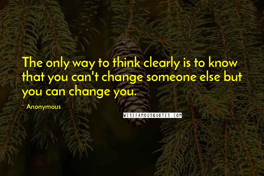 Anonymous Quotes: The only way to think clearly is to know that you can't change someone else but you can change you.