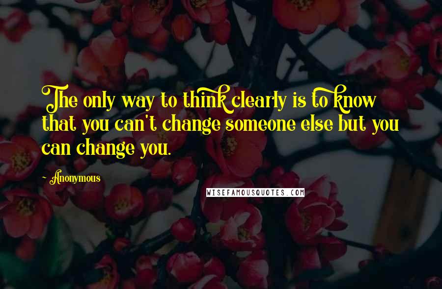 Anonymous Quotes: The only way to think clearly is to know that you can't change someone else but you can change you.