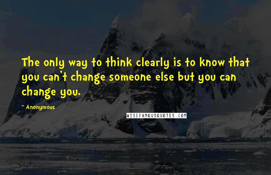 Anonymous Quotes: The only way to think clearly is to know that you can't change someone else but you can change you.