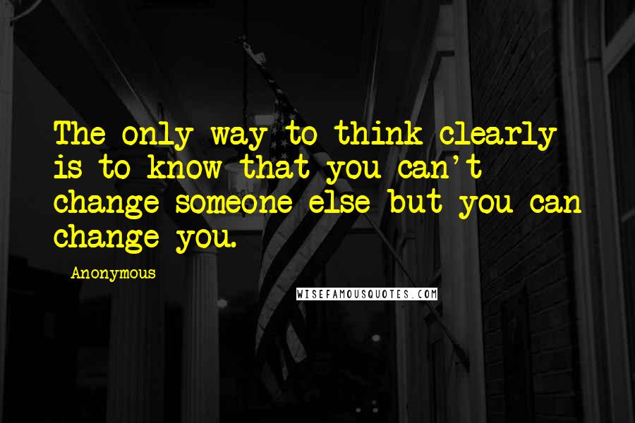 Anonymous Quotes: The only way to think clearly is to know that you can't change someone else but you can change you.