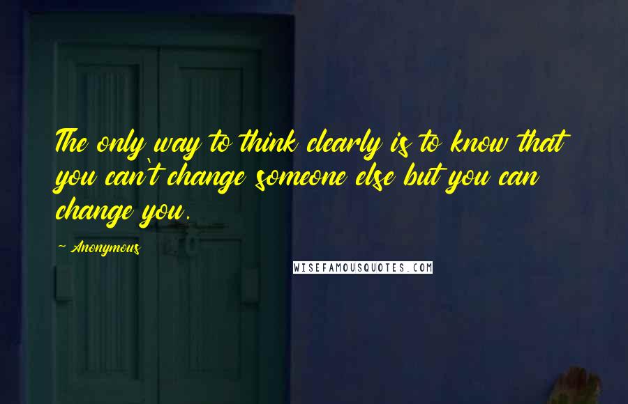 Anonymous Quotes: The only way to think clearly is to know that you can't change someone else but you can change you.