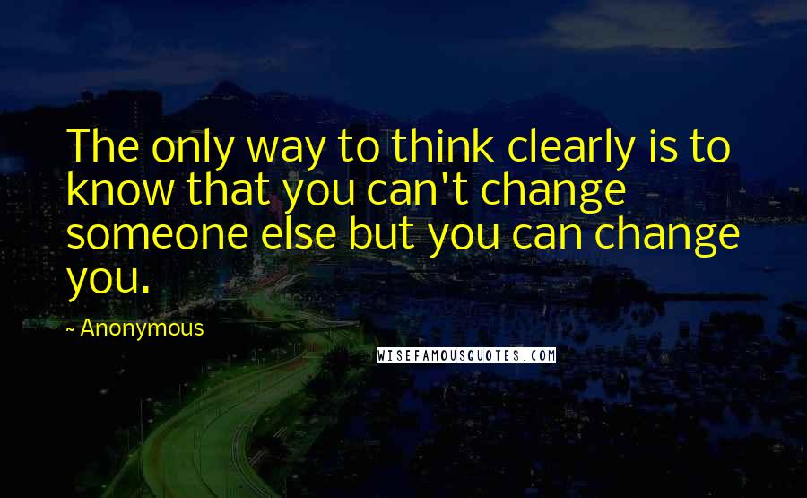 Anonymous Quotes: The only way to think clearly is to know that you can't change someone else but you can change you.