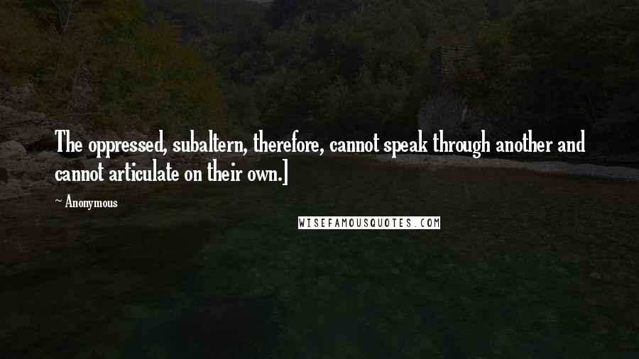 Anonymous Quotes: The oppressed, subaltern, therefore, cannot speak through another and cannot articulate on their own.]