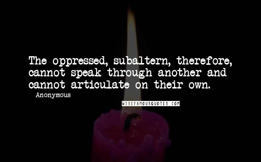 Anonymous Quotes: The oppressed, subaltern, therefore, cannot speak through another and cannot articulate on their own.]