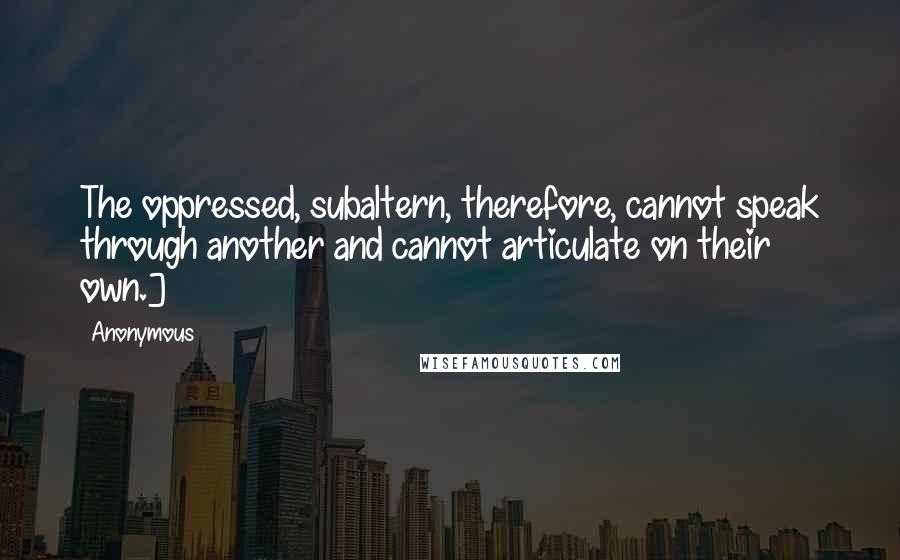 Anonymous Quotes: The oppressed, subaltern, therefore, cannot speak through another and cannot articulate on their own.]