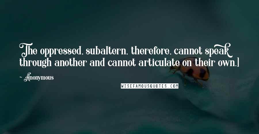 Anonymous Quotes: The oppressed, subaltern, therefore, cannot speak through another and cannot articulate on their own.]