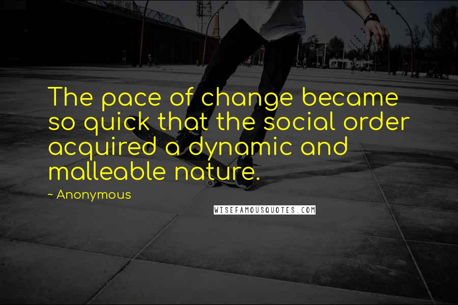 Anonymous Quotes: The pace of change became so quick that the social order acquired a dynamic and malleable nature.