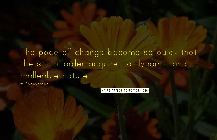 Anonymous Quotes: The pace of change became so quick that the social order acquired a dynamic and malleable nature.
