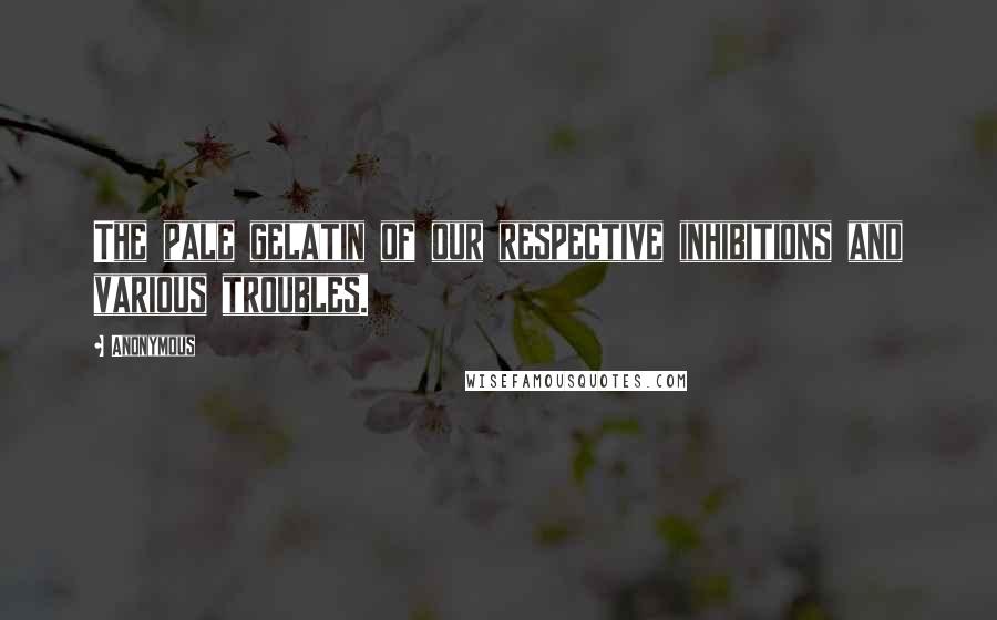 Anonymous Quotes: The pale gelatin of our respective inhibitions and various troubles.