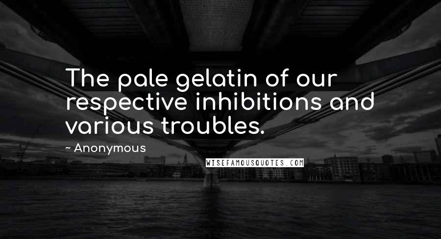 Anonymous Quotes: The pale gelatin of our respective inhibitions and various troubles.