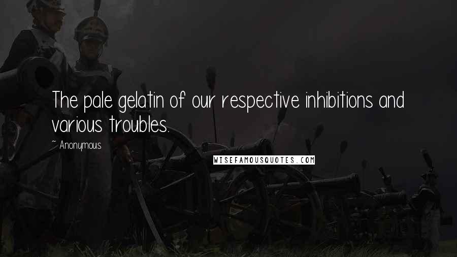 Anonymous Quotes: The pale gelatin of our respective inhibitions and various troubles.