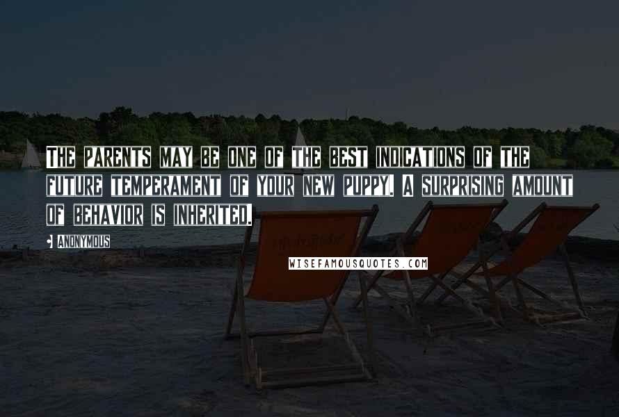 Anonymous Quotes: The parents may be one of the best indications of the future temperament of your new puppy. A surprising amount of behavior is inherited.