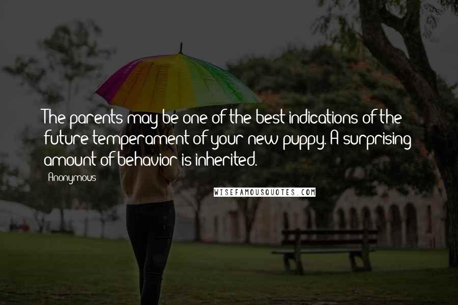 Anonymous Quotes: The parents may be one of the best indications of the future temperament of your new puppy. A surprising amount of behavior is inherited.