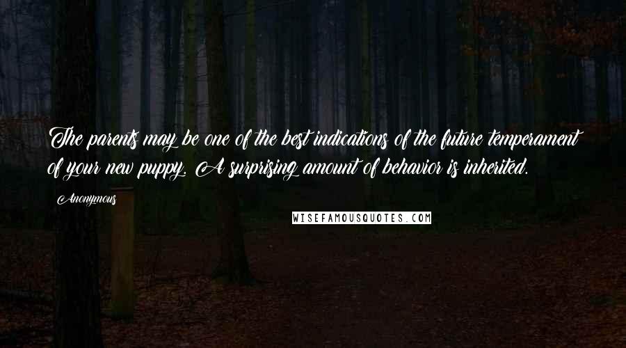 Anonymous Quotes: The parents may be one of the best indications of the future temperament of your new puppy. A surprising amount of behavior is inherited.