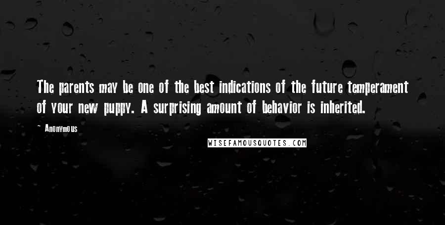 Anonymous Quotes: The parents may be one of the best indications of the future temperament of your new puppy. A surprising amount of behavior is inherited.