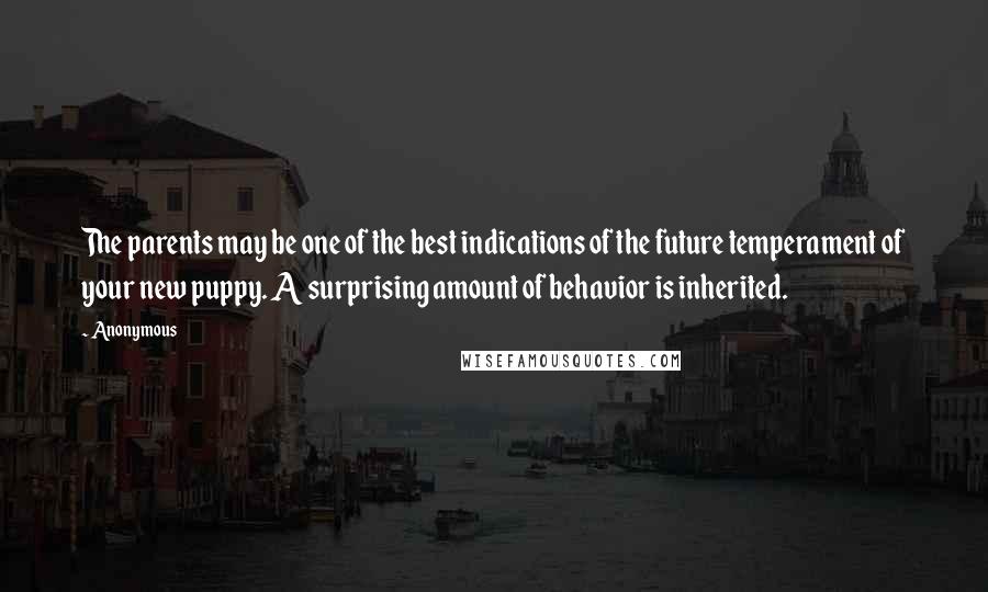 Anonymous Quotes: The parents may be one of the best indications of the future temperament of your new puppy. A surprising amount of behavior is inherited.