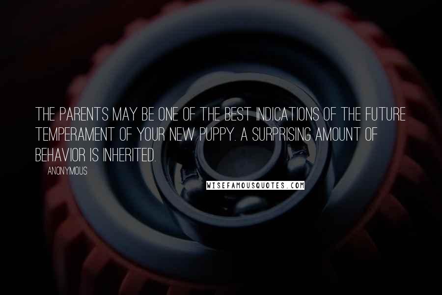 Anonymous Quotes: The parents may be one of the best indications of the future temperament of your new puppy. A surprising amount of behavior is inherited.